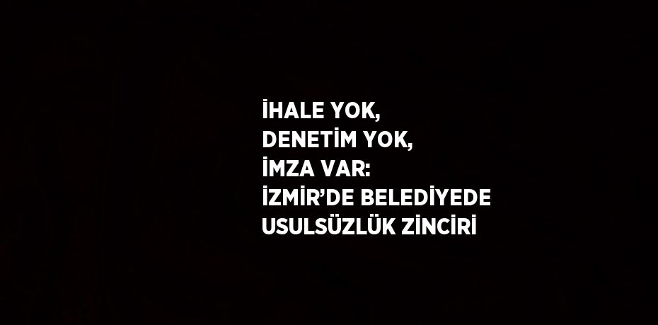 İHALE YOK, DENETİM YOK, İMZA VAR: İZMİR’DE BELEDİYEDE USULSÜZLÜK ZİNCİRİ