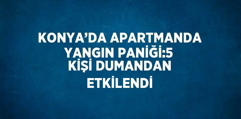 KONYA’DA APARTMANDA YANGIN PANİĞİ:5 KİŞİ DUMANDAN ETKİLENDİ
