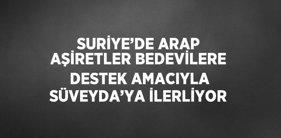 SURİYE’DE ARAP AŞİRETLER BEDEVİLERE DESTEK AMACIYLA SÜVEYDA’YA İLERLİYOR