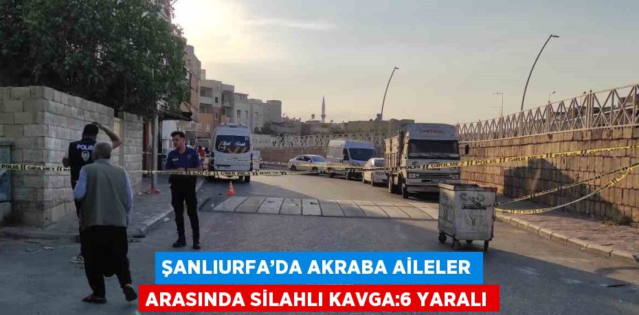 ŞANLIURFA’DA AKRABA AİLELER ARASINDA SİLAHLI KAVGA:6 YARALI