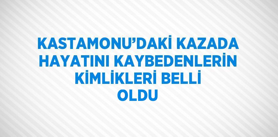 KASTAMONU’DAKİ KAZADA HAYATINI KAYBEDENLERİN KİMLİKLERİ BELLİ OLDU