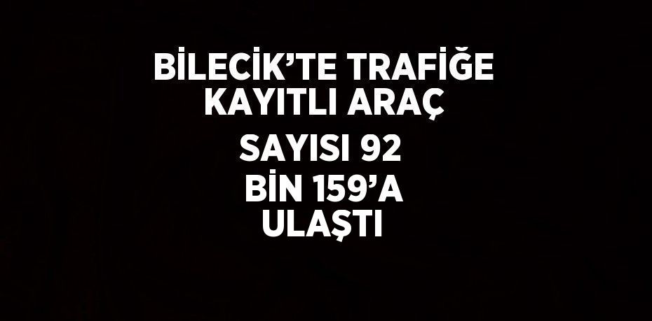 BİLECİK’TE TRAFİĞE KAYITLI ARAÇ SAYISI 92 BİN 159’A ULAŞTI