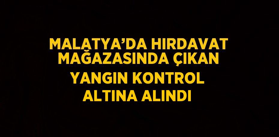 MALATYA’DA HIRDAVAT MAĞAZASINDA ÇIKAN YANGIN KONTROL ALTINA ALINDI