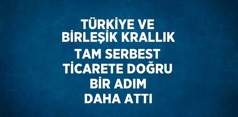 TÜRKİYE VE BİRLEŞİK KRALLIK TAM SERBEST TİCARETE DOĞRU BİR ADIM DAHA ATTI