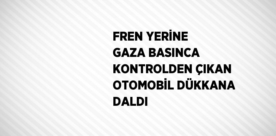 FREN YERİNE GAZA BASINCA KONTROLDEN ÇIKAN OTOMOBİL DÜKKANA DALDI
