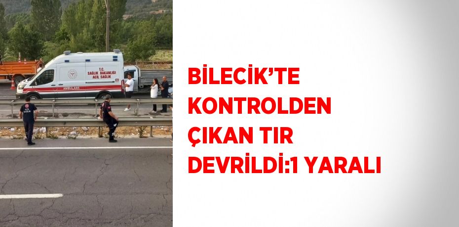 BİLECİK’TE KONTROLDEN ÇIKAN TIR DEVRİLDİ:1 YARALI