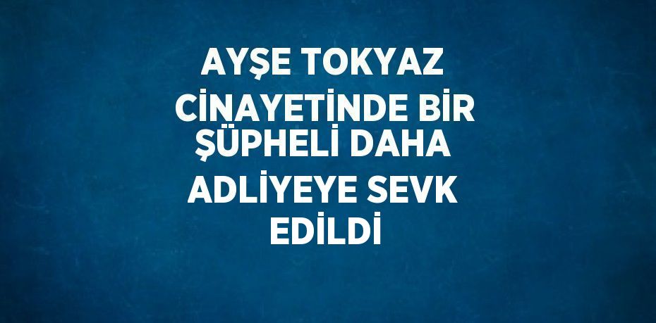 AYŞE TOKYAZ CİNAYETİNDE BİR ŞÜPHELİ DAHA ADLİYEYE SEVK EDİLDİ