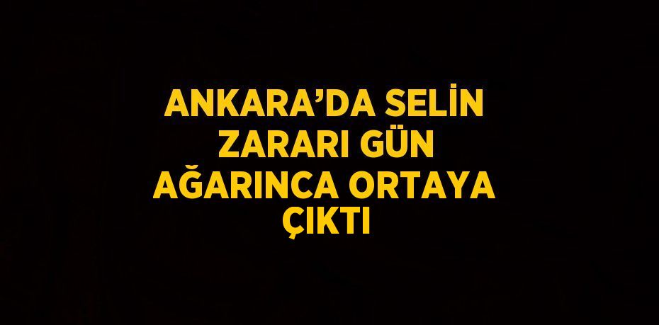 ANKARA’DA SELİN ZARARI GÜN AĞARINCA ORTAYA ÇIKTI