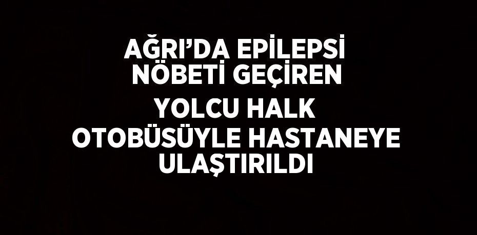 AĞRI’DA EPİLEPSİ NÖBETİ GEÇİREN YOLCU HALK OTOBÜSÜYLE HASTANEYE ULAŞTIRILDI