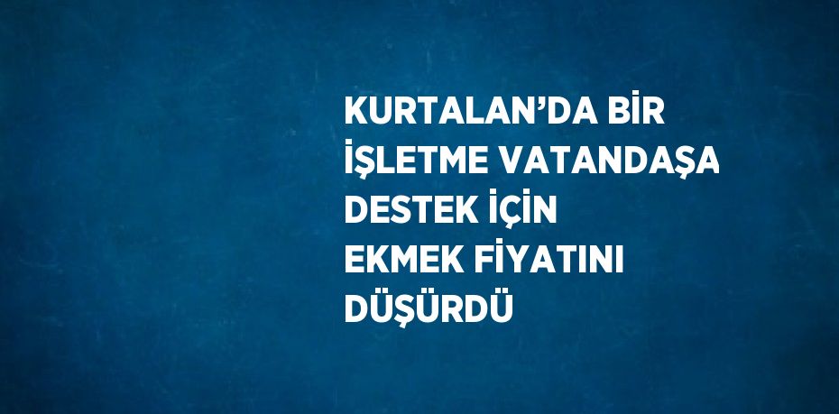 KURTALAN’DA BİR İŞLETME VATANDAŞA DESTEK İÇİN EKMEK FİYATINI DÜŞÜRDÜ
