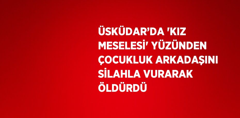 ÜSKÜDAR’DA 'KIZ MESELESİ' YÜZÜNDEN ÇOCUKLUK ARKADAŞINI SİLAHLA VURARAK ÖLDÜRDÜ