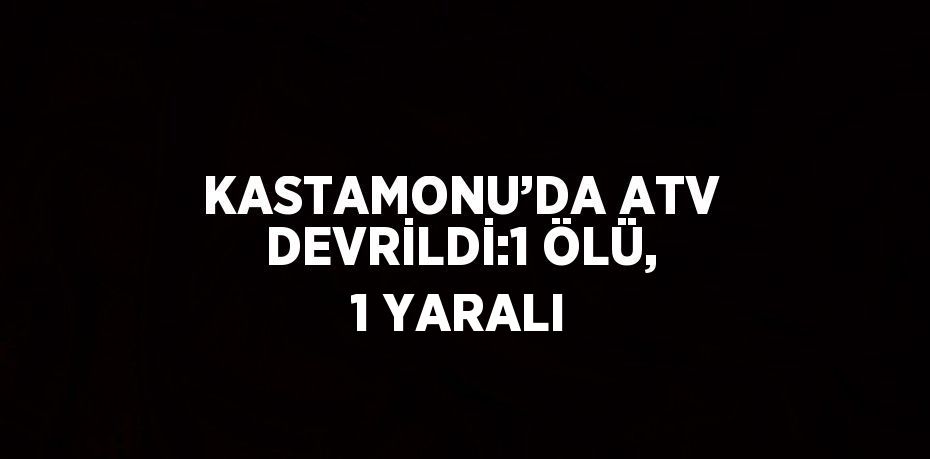 KASTAMONU’DA ATV DEVRİLDİ:1 ÖLÜ, 1 YARALI