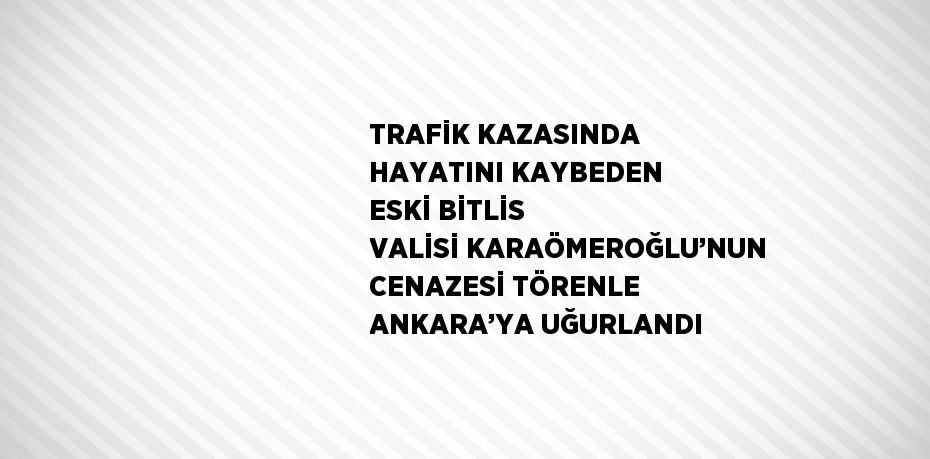 TRAFİK KAZASINDA HAYATINI KAYBEDEN ESKİ BİTLİS VALİSİ KARAÖMEROĞLU’NUN CENAZESİ TÖRENLE ANKARA’YA UĞURLANDI