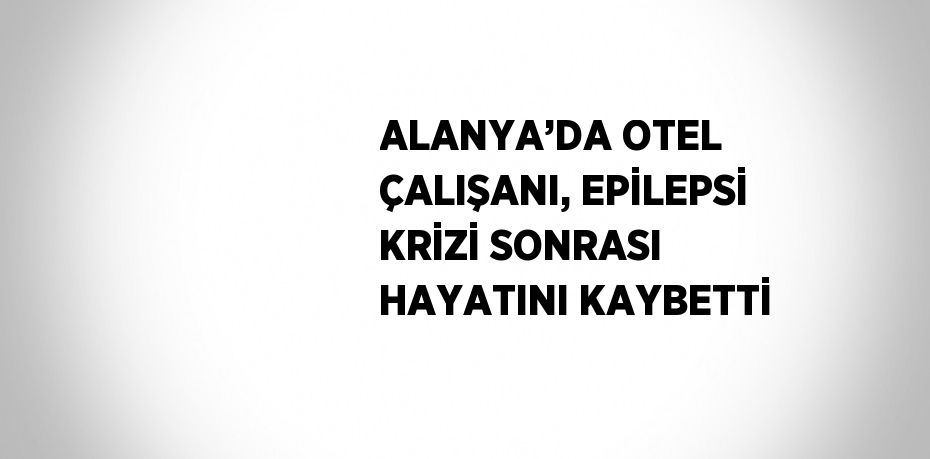 ALANYA’DA OTEL ÇALIŞANI, EPİLEPSİ KRİZİ SONRASI HAYATINI KAYBETTİ