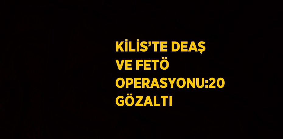 KİLİS’TE DEAŞ VE FETÖ OPERASYONU:20 GÖZALTI