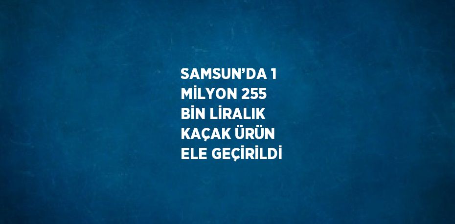 SAMSUN’DA 1 MİLYON 255 BİN LİRALIK KAÇAK ÜRÜN ELE GEÇİRİLDİ