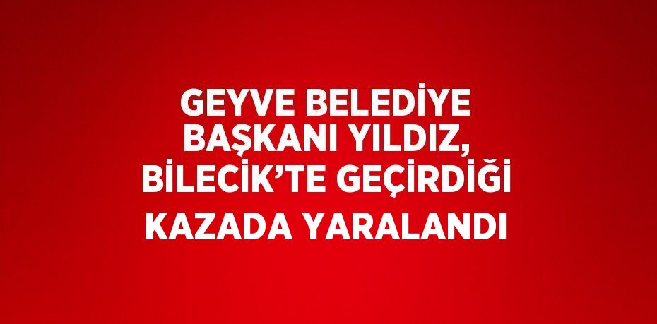 GEYVE BELEDİYE BAŞKANI YILDIZ, BİLECİK’TE GEÇİRDİĞİ KAZADA YARALANDI