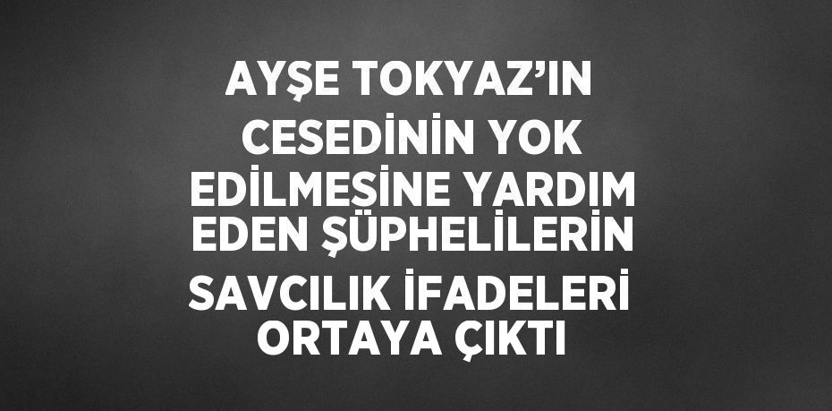AYŞE TOKYAZ’IN CESEDİNİN YOK EDİLMESİNE YARDIM EDEN ŞÜPHELİLERİN SAVCILIK İFADELERİ ORTAYA ÇIKTI
