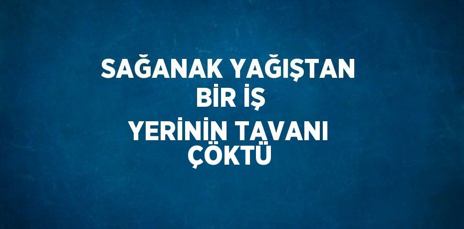 SAĞANAK YAĞIŞTAN BİR İŞ YERİNİN TAVANI ÇÖKTÜ