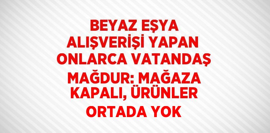 BEYAZ EŞYA ALIŞVERİŞİ YAPAN ONLARCA VATANDAŞ MAĞDUR: MAĞAZA KAPALI, ÜRÜNLER ORTADA YOK