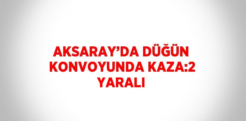 AKSARAY’DA DÜĞÜN KONVOYUNDA KAZA:2 YARALI