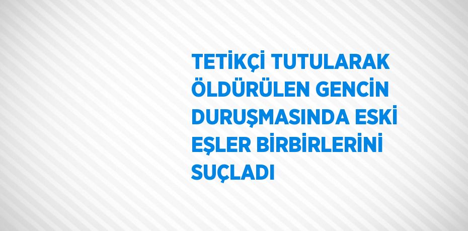 TETİKÇİ TUTULARAK ÖLDÜRÜLEN GENCİN DURUŞMASINDA ESKİ EŞLER BİRBİRLERİNİ SUÇLADI