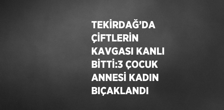 TEKİRDAĞ’DA ÇİFTLERİN KAVGASI KANLI BİTTİ:3 ÇOCUK ANNESİ KADIN BIÇAKLANDI