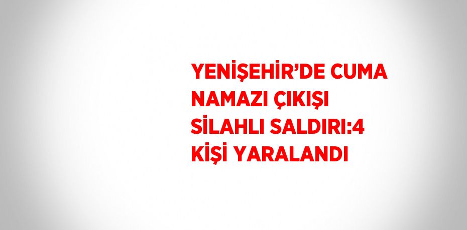 YENİŞEHİR’DE CUMA NAMAZI ÇIKIŞI SİLAHLI SALDIRI:4 KİŞİ YARALANDI