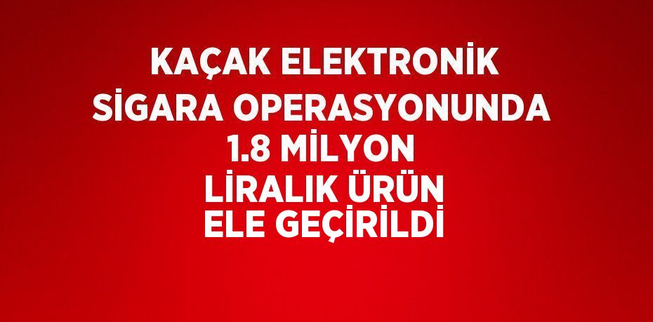 KAÇAK ELEKTRONİK SİGARA OPERASYONUNDA 1.8 MİLYON LİRALIK ÜRÜN ELE GEÇİRİLDİ