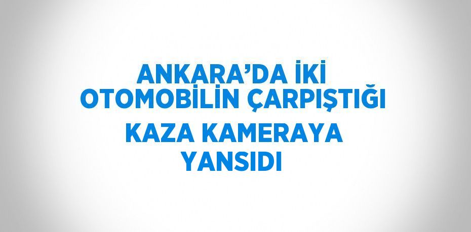 ANKARA’DA İKİ OTOMOBİLİN ÇARPIŞTIĞI KAZA KAMERAYA YANSIDI