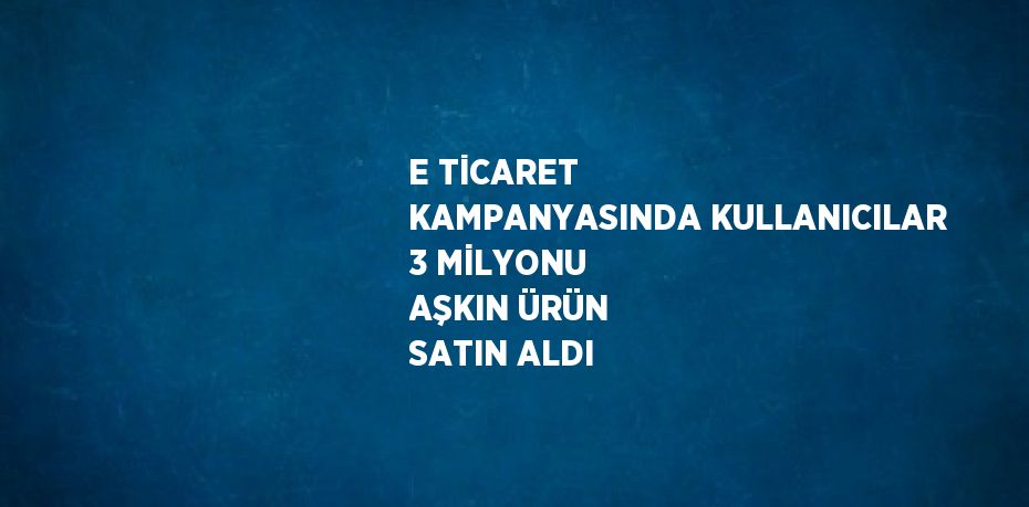 E TİCARET KAMPANYASINDA KULLANICILAR 3 MİLYONU AŞKIN ÜRÜN SATIN ALDI