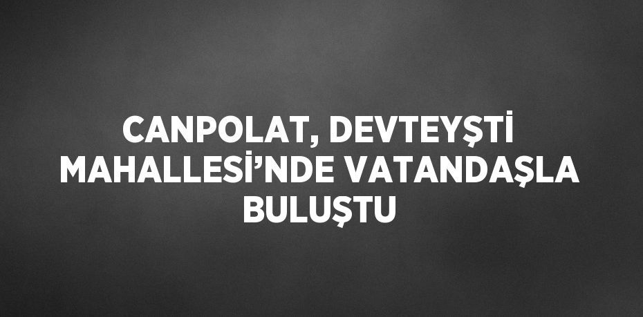 CANPOLAT, DEVTEYŞTİ MAHALLESİ’NDE VATANDAŞLA BULUŞTU