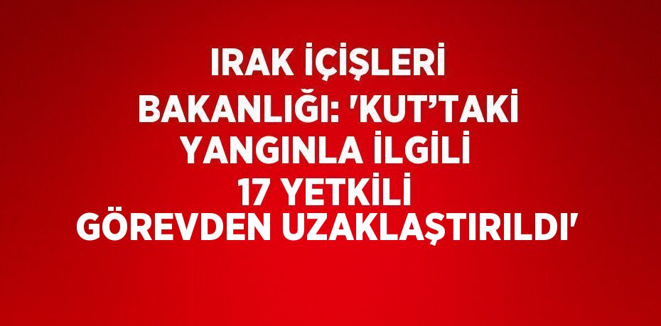 IRAK İÇİŞLERİ BAKANLIĞI: 'KUT’TAKİ YANGINLA İLGİLİ 17 YETKİLİ GÖREVDEN UZAKLAŞTIRILDI'