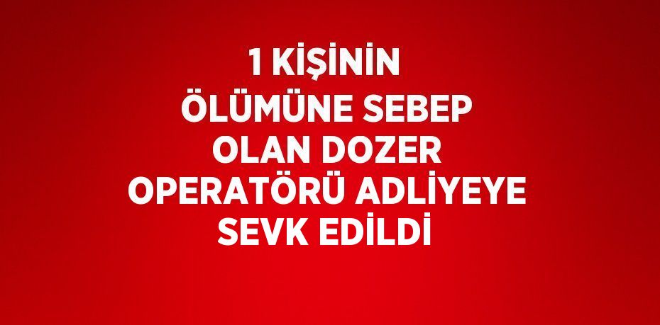 1 KİŞİNİN ÖLÜMÜNE SEBEP OLAN DOZER OPERATÖRÜ ADLİYEYE SEVK EDİLDİ