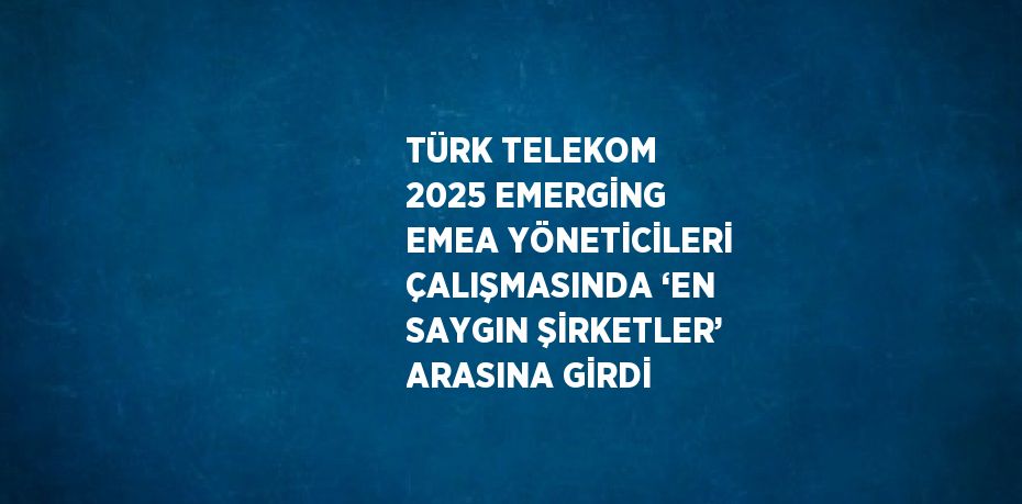 TÜRK TELEKOM 2025 EMERGİNG EMEA YÖNETİCİLERİ ÇALIŞMASINDA ‘EN SAYGIN ŞİRKETLER’ ARASINA GİRDİ