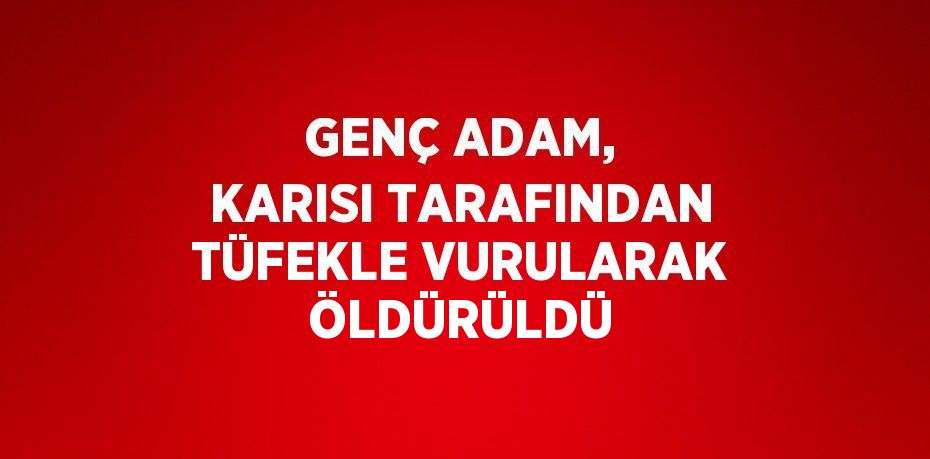 GENÇ ADAM, KARISI TARAFINDAN TÜFEKLE VURULARAK ÖLDÜRÜLDÜ