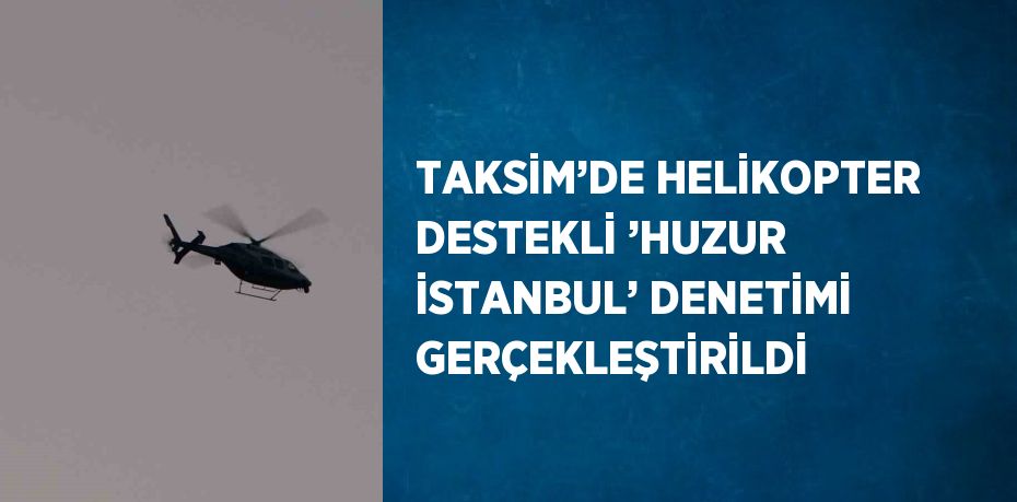 TAKSİM’DE HELİKOPTER DESTEKLİ ’HUZUR İSTANBUL’ DENETİMİ GERÇEKLEŞTİRİLDİ