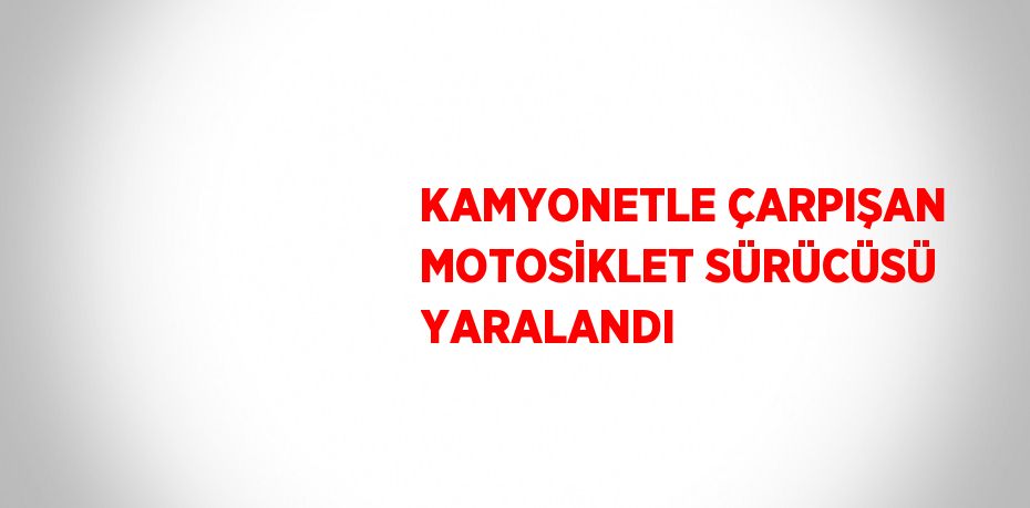 KAMYONETLE ÇARPIŞAN MOTOSİKLET SÜRÜCÜSÜ YARALANDI