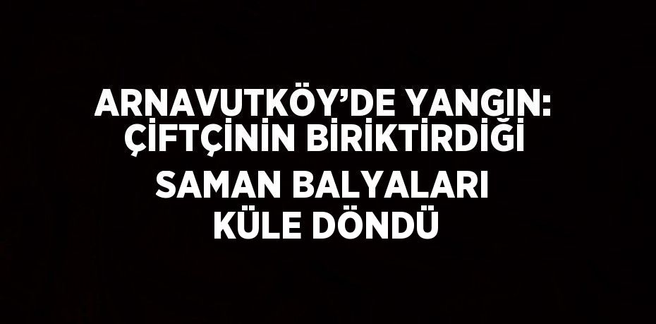 ARNAVUTKÖY’DE YANGIN: ÇİFTÇİNİN BİRİKTİRDİĞİ SAMAN BALYALARI KÜLE DÖNDÜ