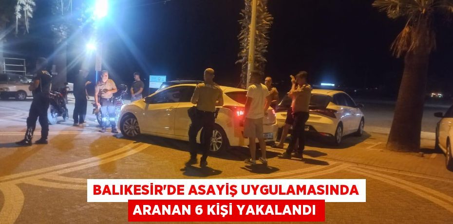 BALIKESİR'DE ASAYİŞ UYGULAMASINDA ARANAN 6 KİŞİ YAKALANDI