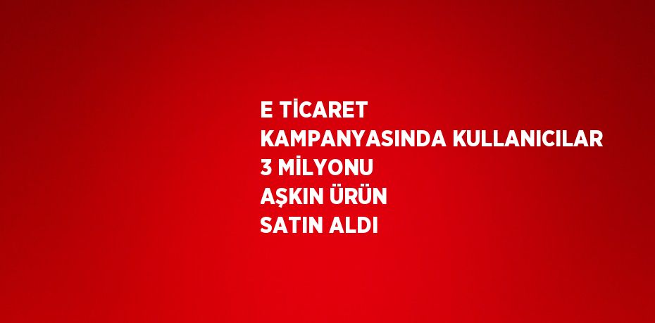 E TİCARET KAMPANYASINDA KULLANICILAR 3 MİLYONU AŞKIN ÜRÜN SATIN ALDI