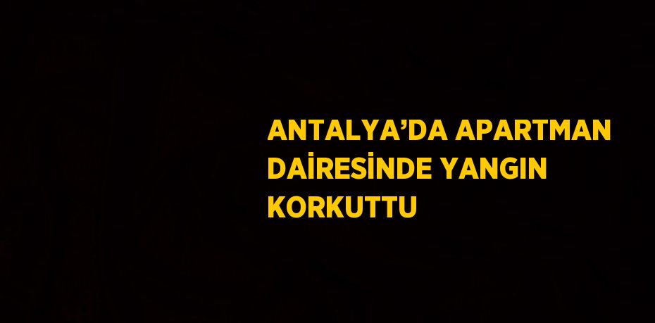 ANTALYA’DA APARTMAN DAİRESİNDE YANGIN KORKUTTU