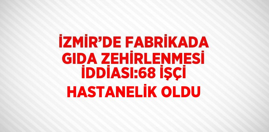 İZMİR’DE FABRİKADA GIDA ZEHİRLENMESİ İDDİASI:68 İŞÇİ HASTANELİK OLDU