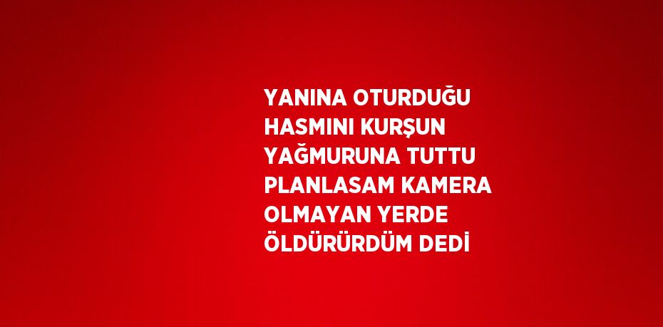 YANINA OTURDUĞU HASMINI KURŞUN YAĞMURUNA TUTTU PLANLASAM KAMERA OLMAYAN YERDE ÖLDÜRÜRDÜM DEDİ