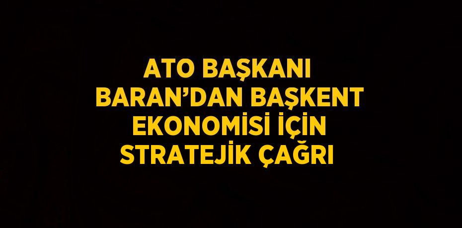ATO BAŞKANI BARAN’DAN BAŞKENT EKONOMİSİ İÇİN STRATEJİK ÇAĞRI