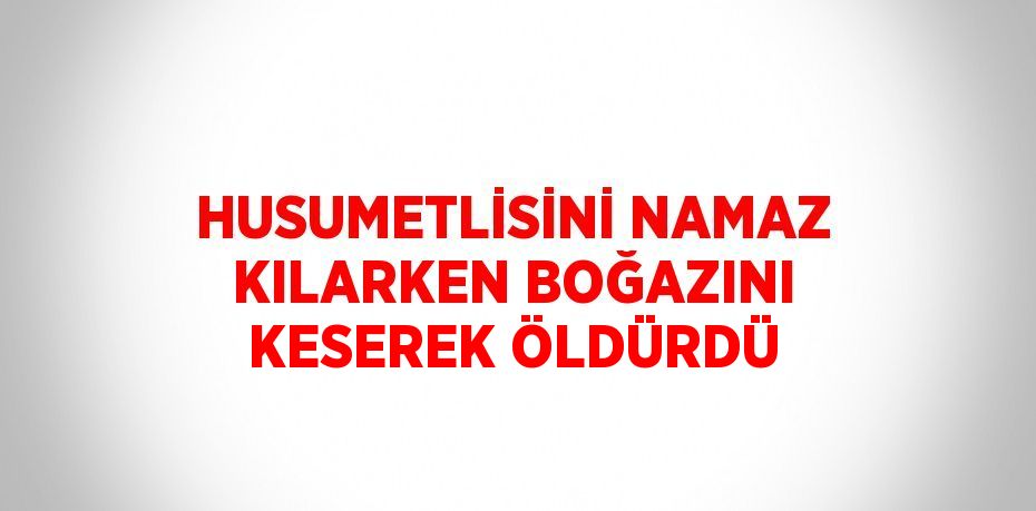 HUSUMETLİSİNİ NAMAZ KILARKEN BOĞAZINI KESEREK ÖLDÜRDÜ