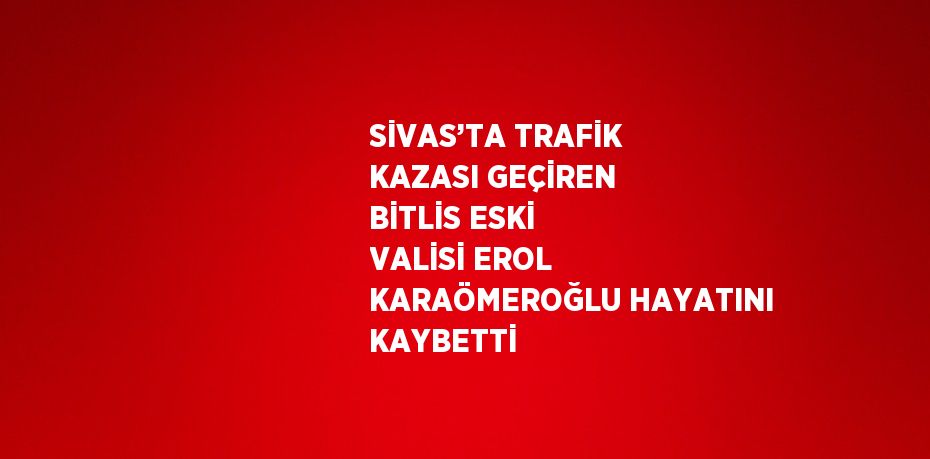 SİVAS’TA TRAFİK KAZASI GEÇİREN BİTLİS ESKİ VALİSİ EROL KARAÖMEROĞLU HAYATINI KAYBETTİ