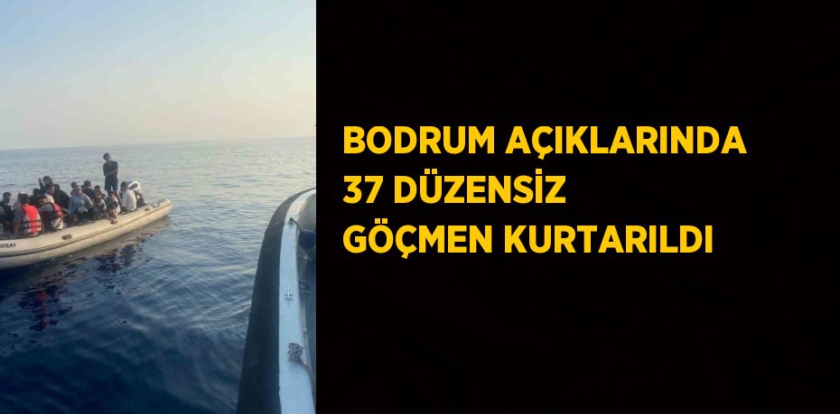 BODRUM AÇIKLARINDA 37 DÜZENSİZ GÖÇMEN KURTARILDI