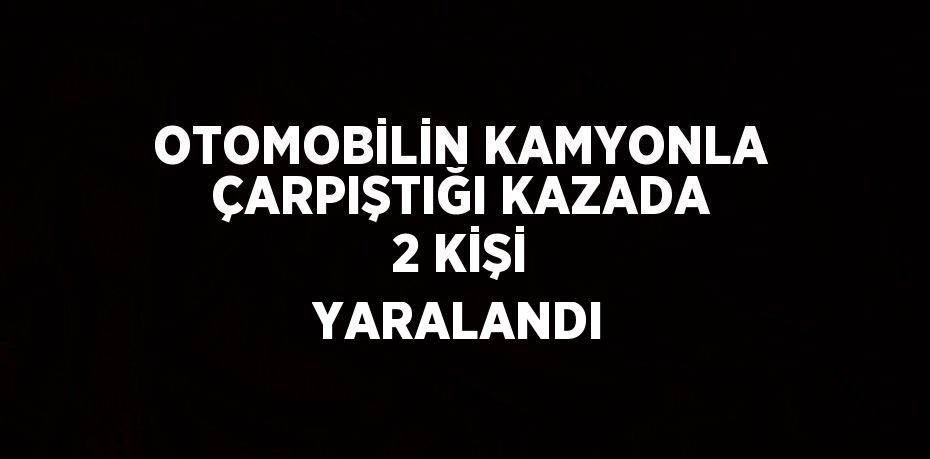 OTOMOBİLİN KAMYONLA ÇARPIŞTIĞI KAZADA 2 KİŞİ YARALANDI