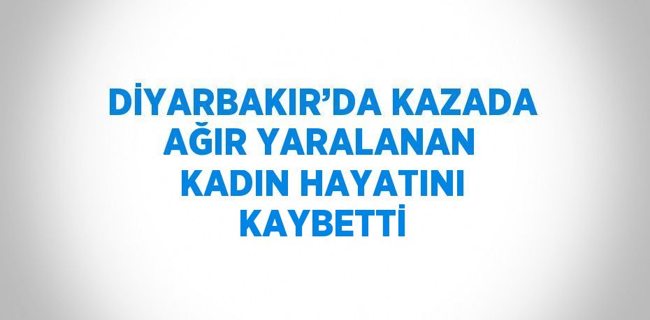 DİYARBAKIR’DA KAZADA AĞIR YARALANAN KADIN HAYATINI KAYBETTİ
